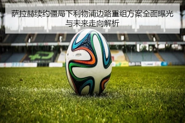 萨拉赫续约僵局下利物浦边路重组方案全面曝光与未来走向解析